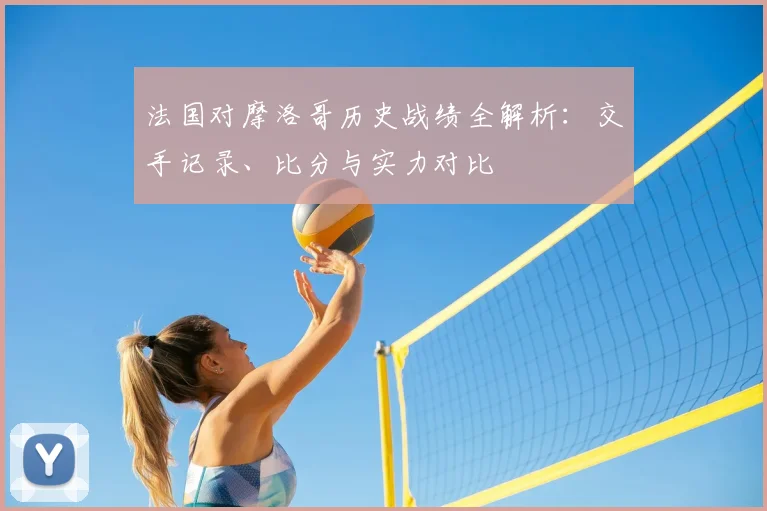 法国对摩洛哥历史战绩全解析:交手记录、比分与实力对比