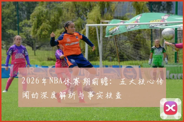 2026年NBA休赛期前瞻：五大核心传闻的深度解析与事实核查