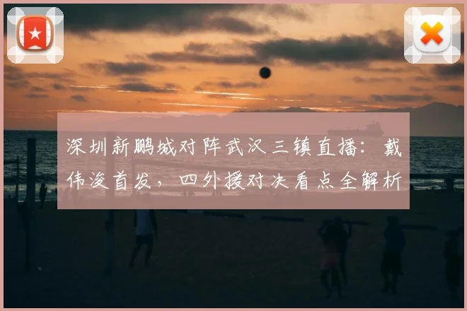 深圳新鹏城对阵武汉三镇直播:戴伟浚首发,四外援对决看点全解析