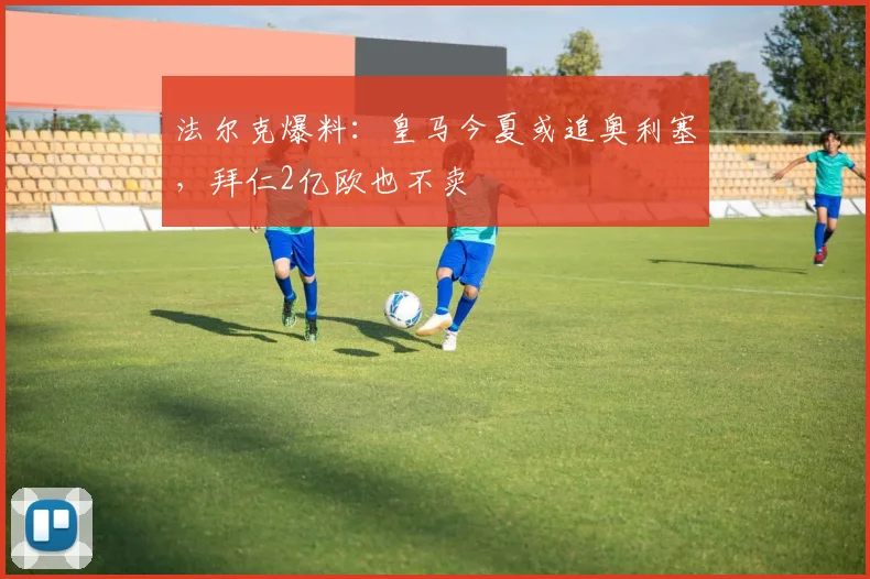法尔克爆料：皇马今夏或追奥利塞，拜仁2亿欧也不卖