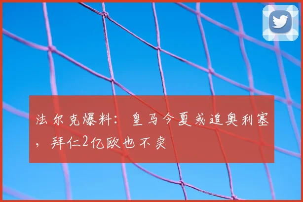 法尔克爆料:皇马今夏或追奥利塞,拜仁2亿欧也不卖