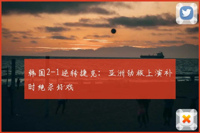 韩国2-1逆转捷克:亚洲劲旅上演补时绝杀好戏
