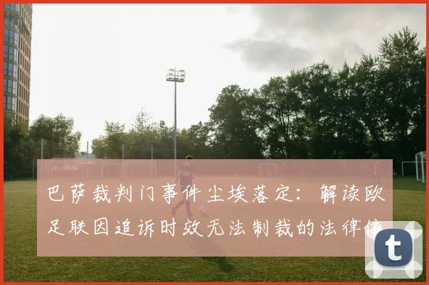 巴萨裁判门事件尘埃落定:解读欧足联因追诉时效无法制裁的法律依据与最新进展