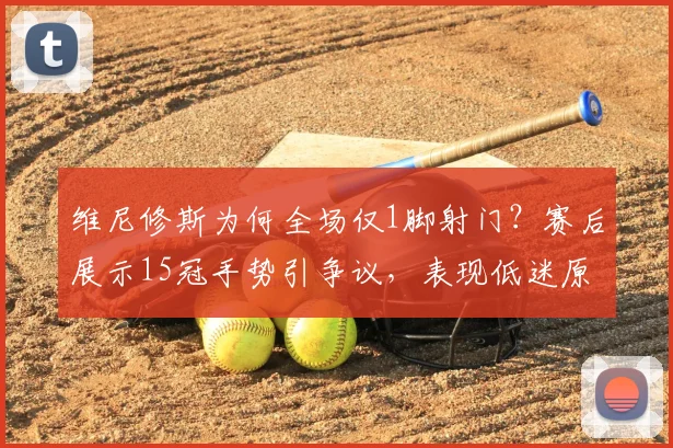 维尼修斯为何全场仅1脚射门？赛后展示15冠手势引争议，表现低迷原因分析