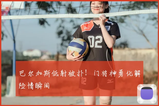 巴尔加斯低射被扑!门将神勇化解险情瞬间