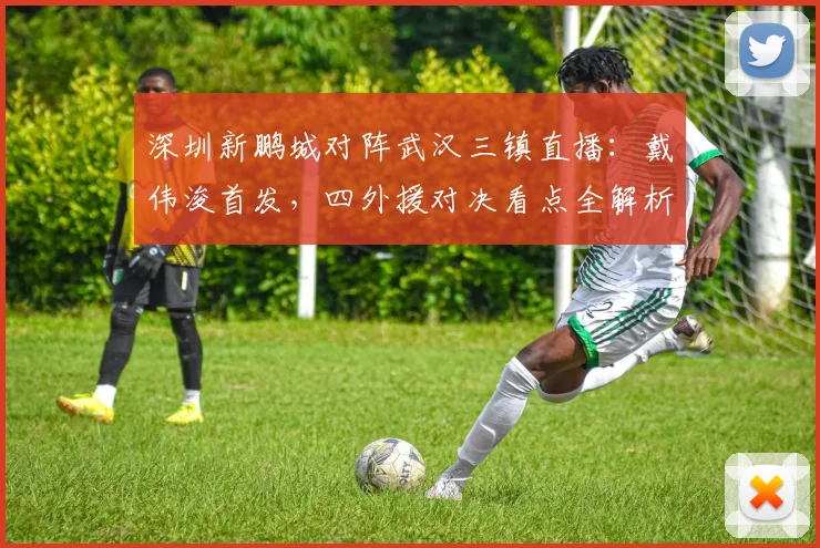 深圳新鹏城对阵武汉三镇直播：戴伟浚首发，四外援对决看点全解析