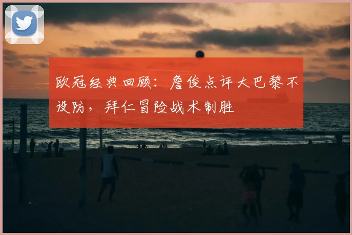 欧冠经典回顾：詹俊点评大巴黎不设防，拜仁冒险战术制胜